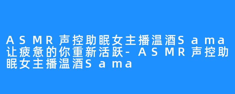 ASMR声控助眠女主播温酒Sama让疲惫的你重新活跃-ASMR声控助眠女主播温酒Sama