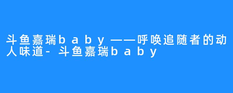 斗鱼嘉瑞baby——呼唤追随者的动人味道-斗鱼嘉瑞baby