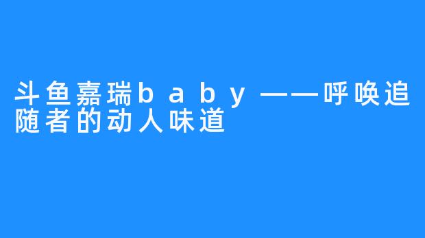 斗鱼嘉瑞baby——呼唤追随者的动人味道