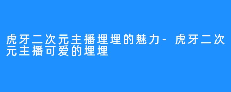 虎牙二次元主播埋埋的魅力-虎牙二次元主播可爱的埋埋