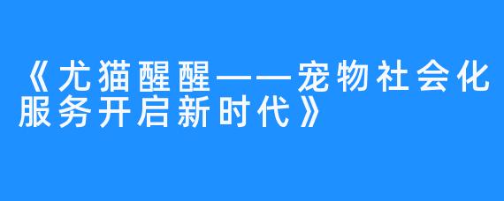 《尤猫醒醒——宠物社会化服务开启新时代》