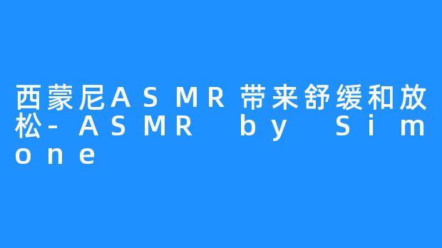 西蒙尼ASMR带来舒缓和放松-ASMR by Simone