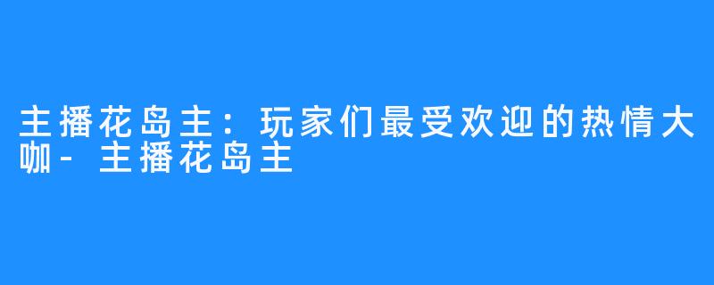 主播花岛主:玩家们最受欢迎的热情大咖-主播花岛主