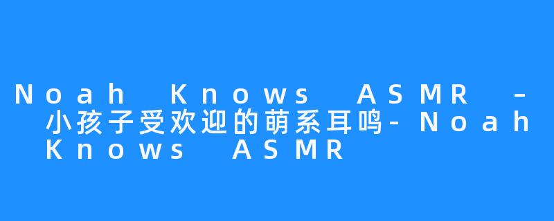 Noah Knows ASMR – 小孩子受欢迎的萌系耳鸣-Noah Knows ASMR