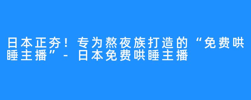 日本正夯！专为熬夜族打造的“免费哄睡主播”-日本免费哄睡主播