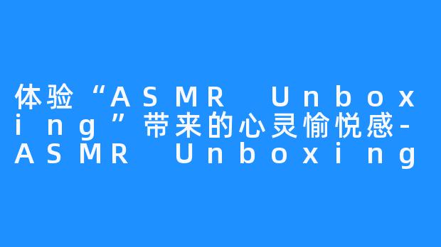 体验“ASMR Unboxing”带来的心灵愉悦感-ASMR Unboxing