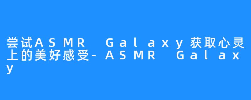 尝试ASMR Galaxy获取心灵上的美好感受-ASMR Galaxy