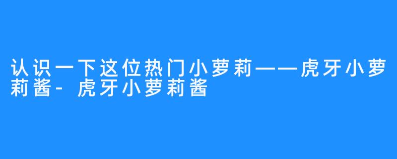 认识一下这位热门小萝莉——虎牙小萝莉酱-虎牙小萝莉酱