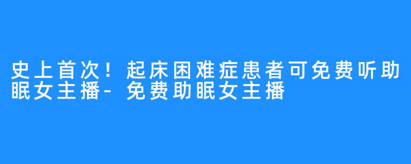 史上首次!起床困难症患者可免费听助眠女主播-免费助眠女主播