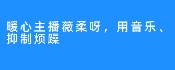 暖心主播薇柔呀，用音乐、抑制烦躁