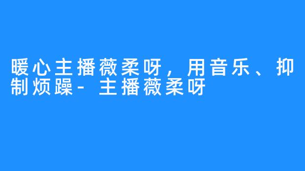 暖心主播薇柔呀，用音乐、抑制烦躁-主播薇柔呀