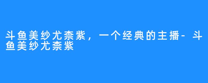 斗鱼美纱尤柰紫，一个经典的主播-斗鱼美纱尤柰紫