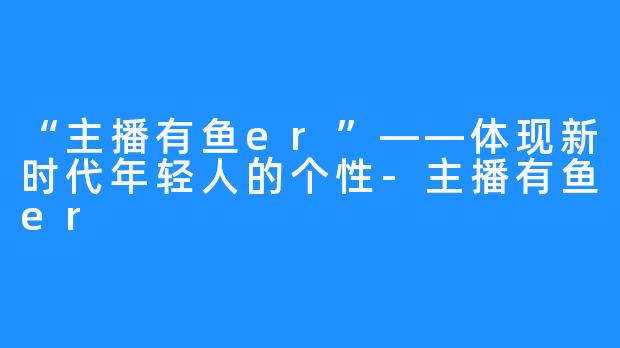 “主播有鱼er”——体现新时代年轻人的个性-主播有鱼er