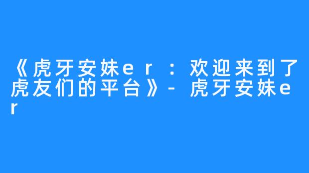 《虎牙安妹er：欢迎来到了虎友们的平台》-虎牙安妹er