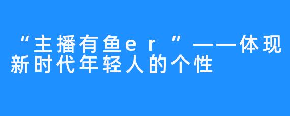 “主播有鱼er”——体现新时代年轻人的个性