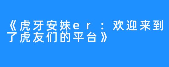 《虎牙安妹er：欢迎来到了虎友们的平台》