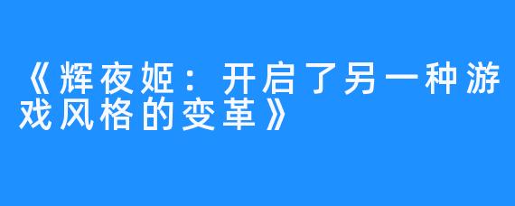 《辉夜姬：开启了另一种游戏风格的变革》