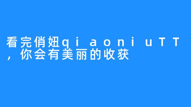 看完俏妞qiaoniuTT，你会有美丽的收获