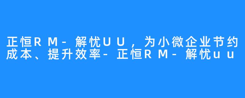 正恒RM-解忧UU，为小微企业节约成本、提升效率-正恒RM-解忧uu