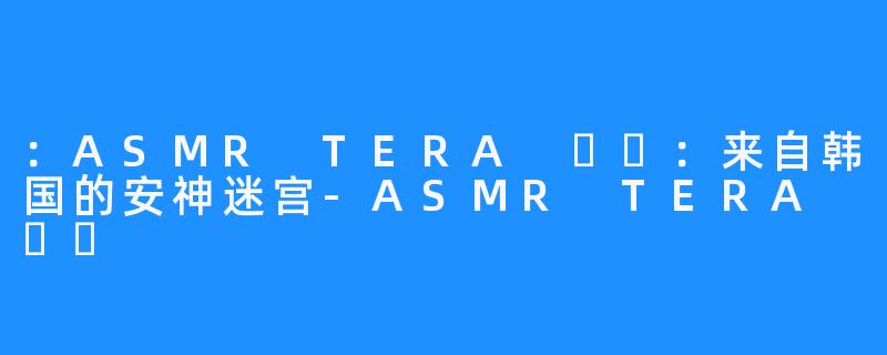 ：ASMR TERA 테라：来自韩国的安神迷宫-ASMR TERA 테라