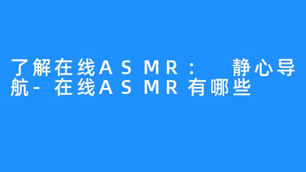 了解在线ASMR: 静心导航-在线ASMR有哪些