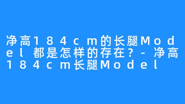 净高184cm的长腿Model都是怎样的存在？-净高184cm长腿Model