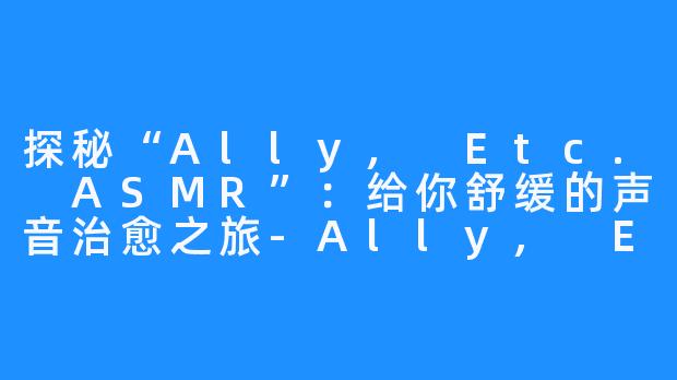 探秘“Ally, Etc. ASMR”:给你舒缓的声音治愈之旅-Ally, Etc. ASMR