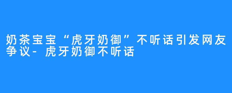 奶茶宝宝“虎牙奶御”不听话引发网友争议-虎牙奶御不听话