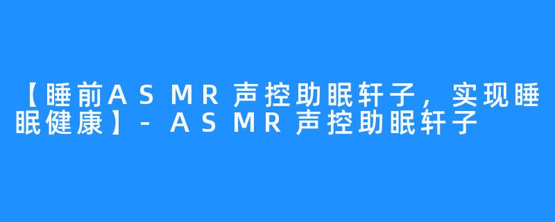 【睡前ASMR声控助眠轩子，实现睡眠健康】-ASMR声控助眠轩子