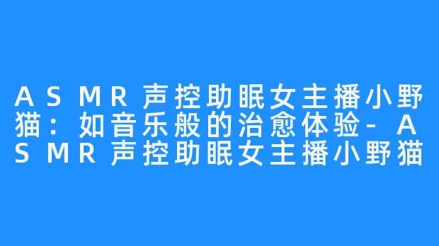 ASMR声控助眠女主播小野猫：如音乐般的治愈体验-ASMR声控助眠女主播小野猫