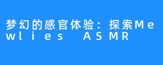 梦幻的感官体验:探索Mewlies ASMR