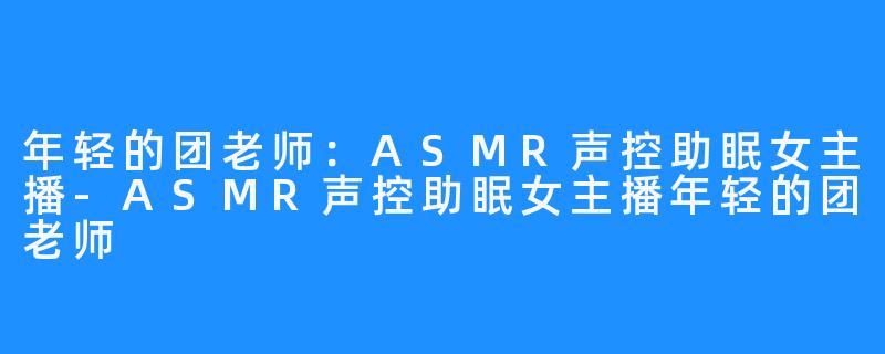 年轻的团老师:ASMR声控助眠女主播-ASMR声控助眠女主播年轻的团老师