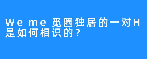 Weme觅圈独居的一对H是如何相识的？