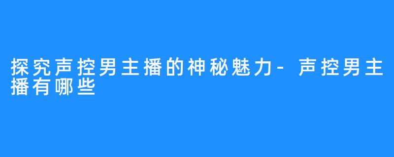 探究声控男主播的神秘魅力-声控男主播有哪些