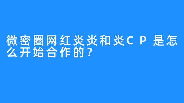 微密圈网红炎炎和炎CP是怎么开始合作的？