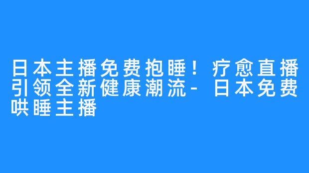 日本主播免费抱睡！疗愈直播引领全新健康潮流-日本免费哄睡主播