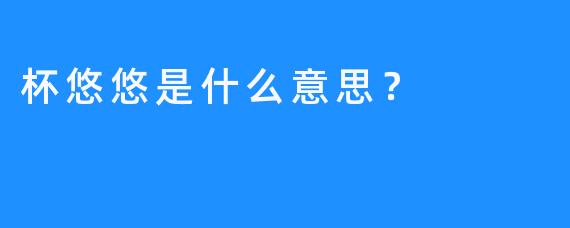 杯悠悠是什么意思？