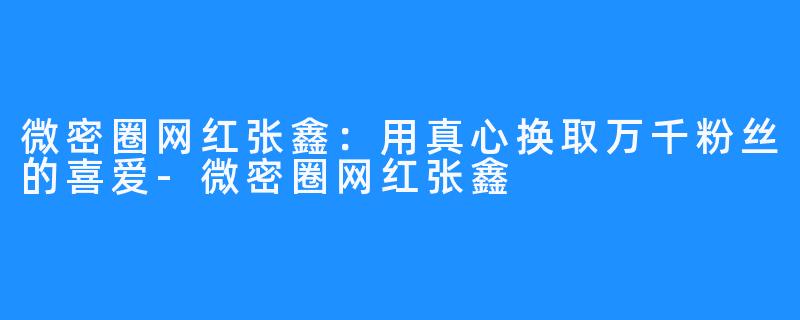 微密圈网红张鑫：用真心换取万千粉丝的喜爱-微密圈网红张鑫