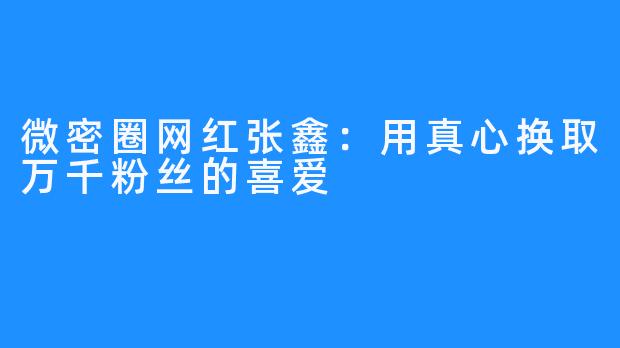 微密圈网红张鑫：用真心换取万千粉丝的喜爱