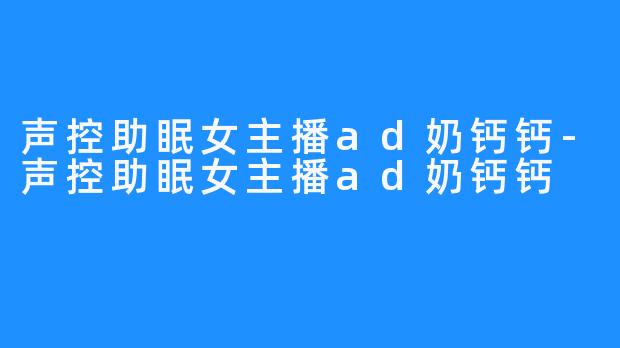声控助眠女主播ad奶钙钙-声控助眠女主播ad奶钙钙