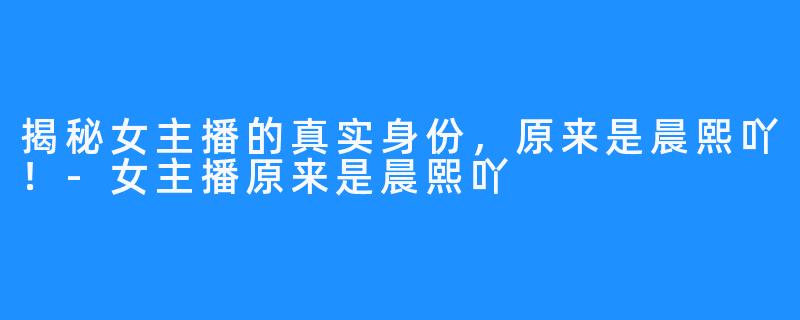 揭秘女主播的真实身份,原来是晨熙吖!-女主播原来是晨熙吖