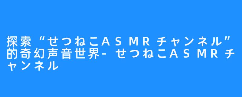 探索“せつねこASMRチャンネル”的奇幻声音世界-せつねこASMRチャンネル