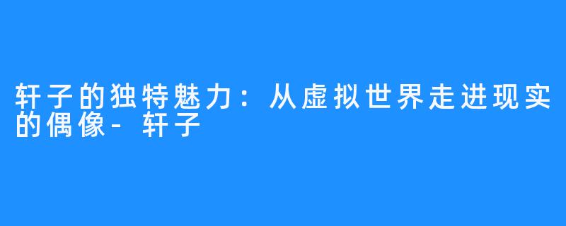 轩子的独特魅力:从虚拟世界走进现实的偶像-轩子