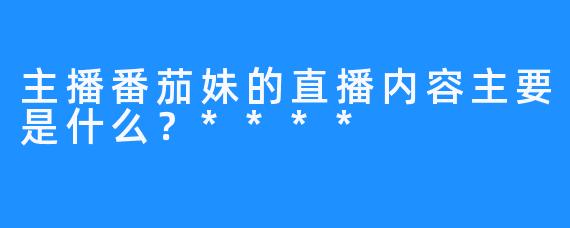 主播番茄妹的直播内容主要是什么？****