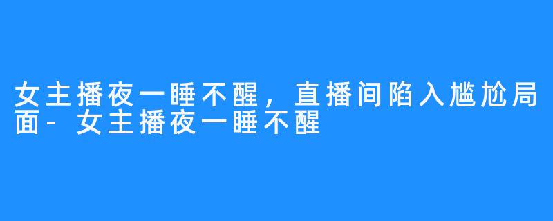 女主播夜一睡不醒,直播间陷入尴尬局面-女主播夜一睡不醒