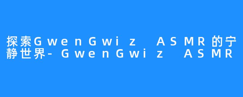 探索GwenGwiz ASMR的宁静世界-GwenGwiz ASMR