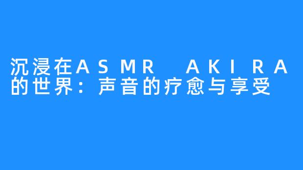 沉浸在ASMR AKIRA的世界:声音的疗愈与享受