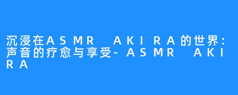 沉浸在ASMR AKIRA的世界:声音的疗愈与享受-ASMR AKIRA