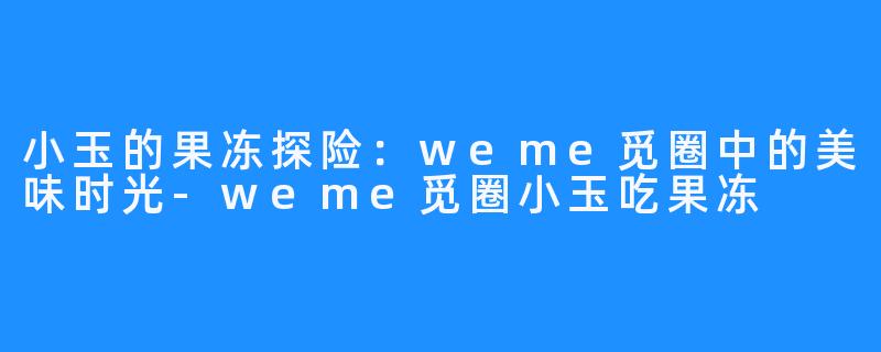小玉的果冻探险:weme觅圈中的美味时光-weme觅圈小玉吃果冻