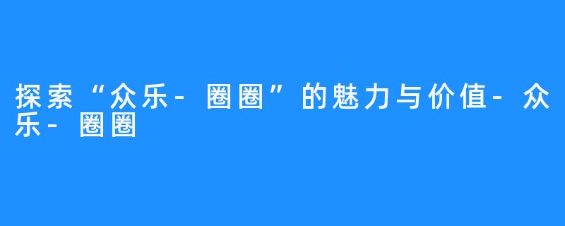 探索“众乐-圈圈”的魅力与价值-众乐-圈圈